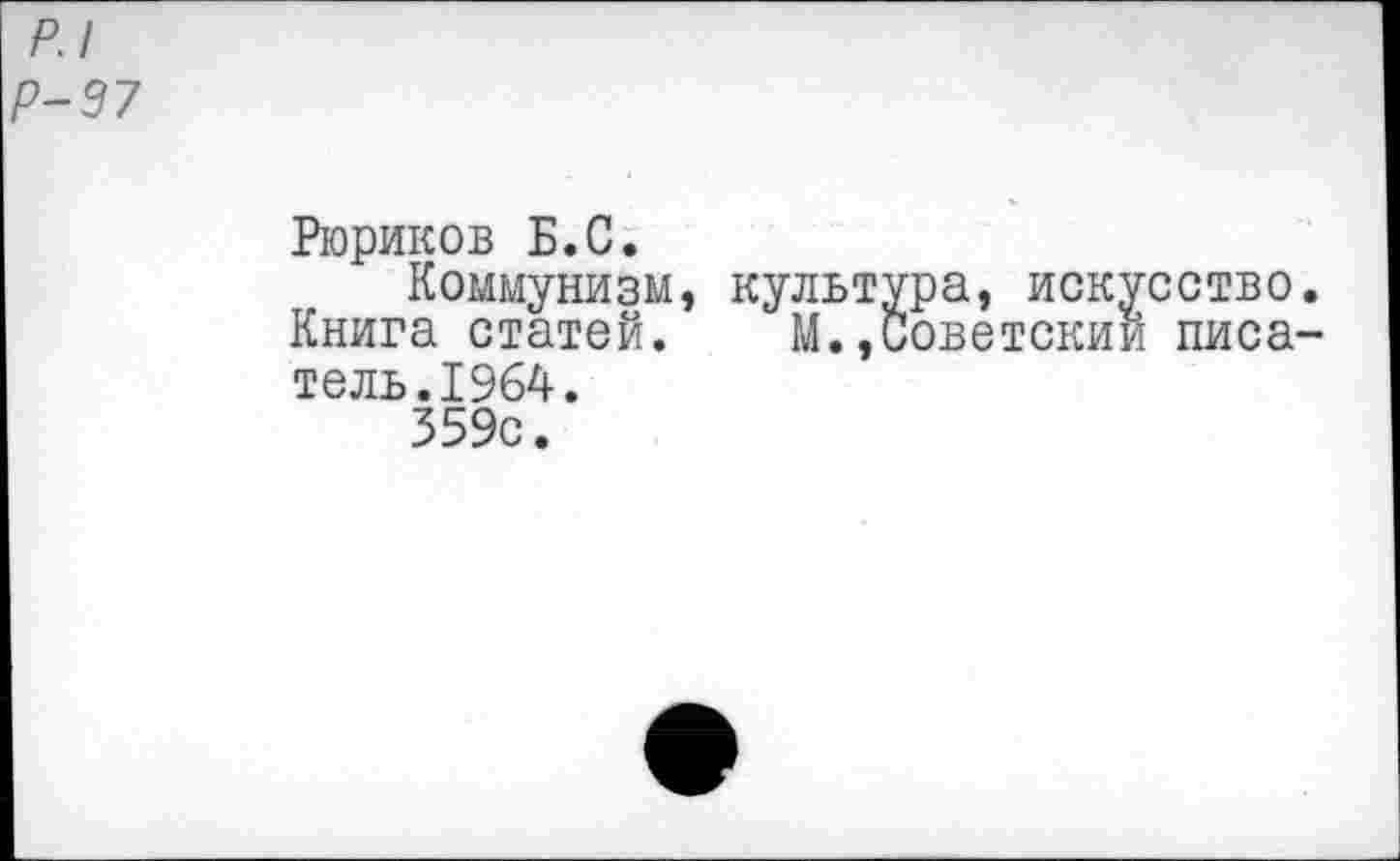 ﻿р.1 1-97
Рюриков Б.С.
Коммунизм, культура, искусство. Книга статей. М.,Советский писатель. 1964.
359с.